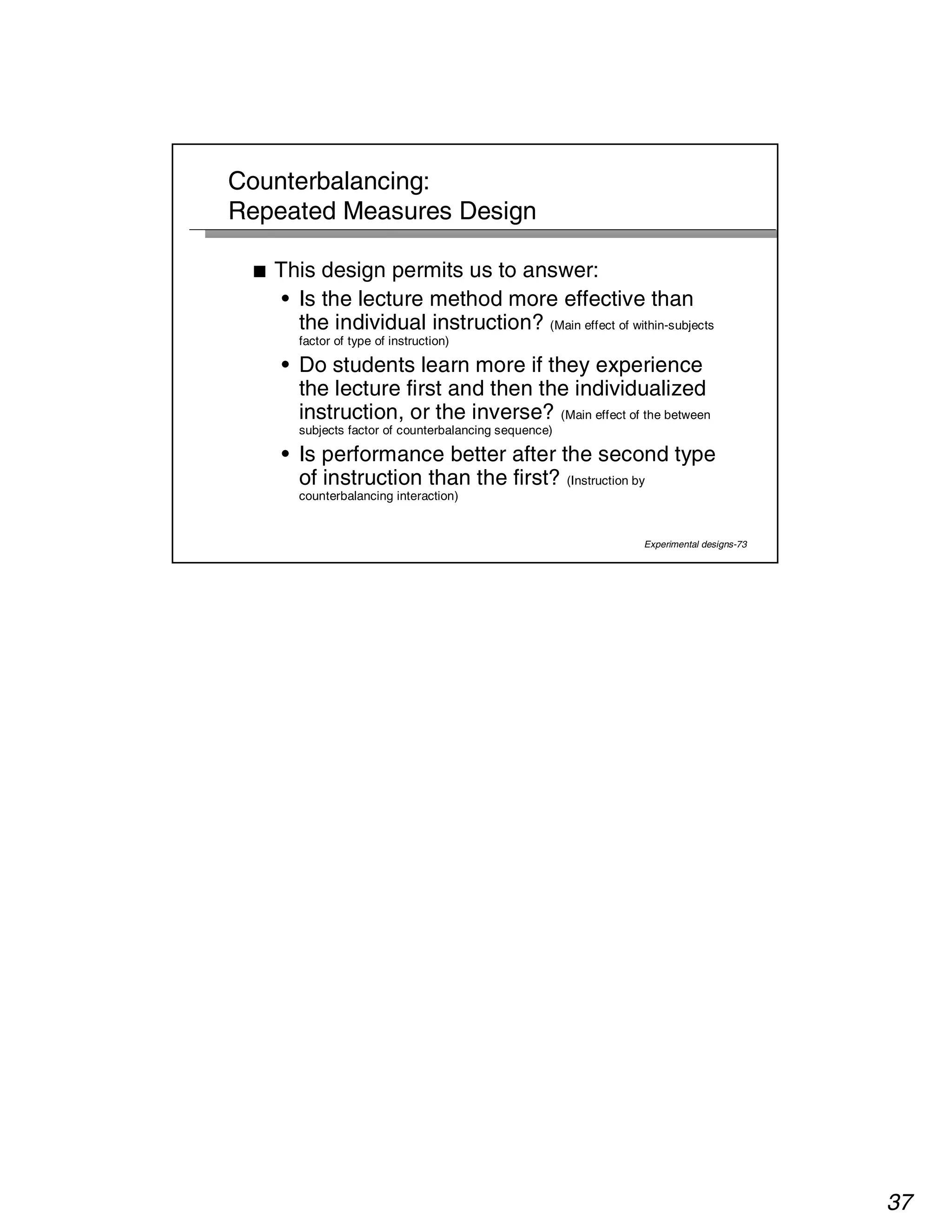 37 
Experimental designs-73 
Counterbalancing: 
Repeated Measures Design 
■ This design permits us to answer: 
• Is the lecture method more effective than 
the individual instruction? (Main effect of within-subjects 
factor of type of instruction) 
• Do students learn more if they experience 
the lecture first and then the individualized 
instruction, or the inverse? (Main effect of the between 
subjects factor of counterbalancing sequence) 
• Is performance better after the second type 
of instruction than the first? (Instruction by 
counterbalancing interaction) 
