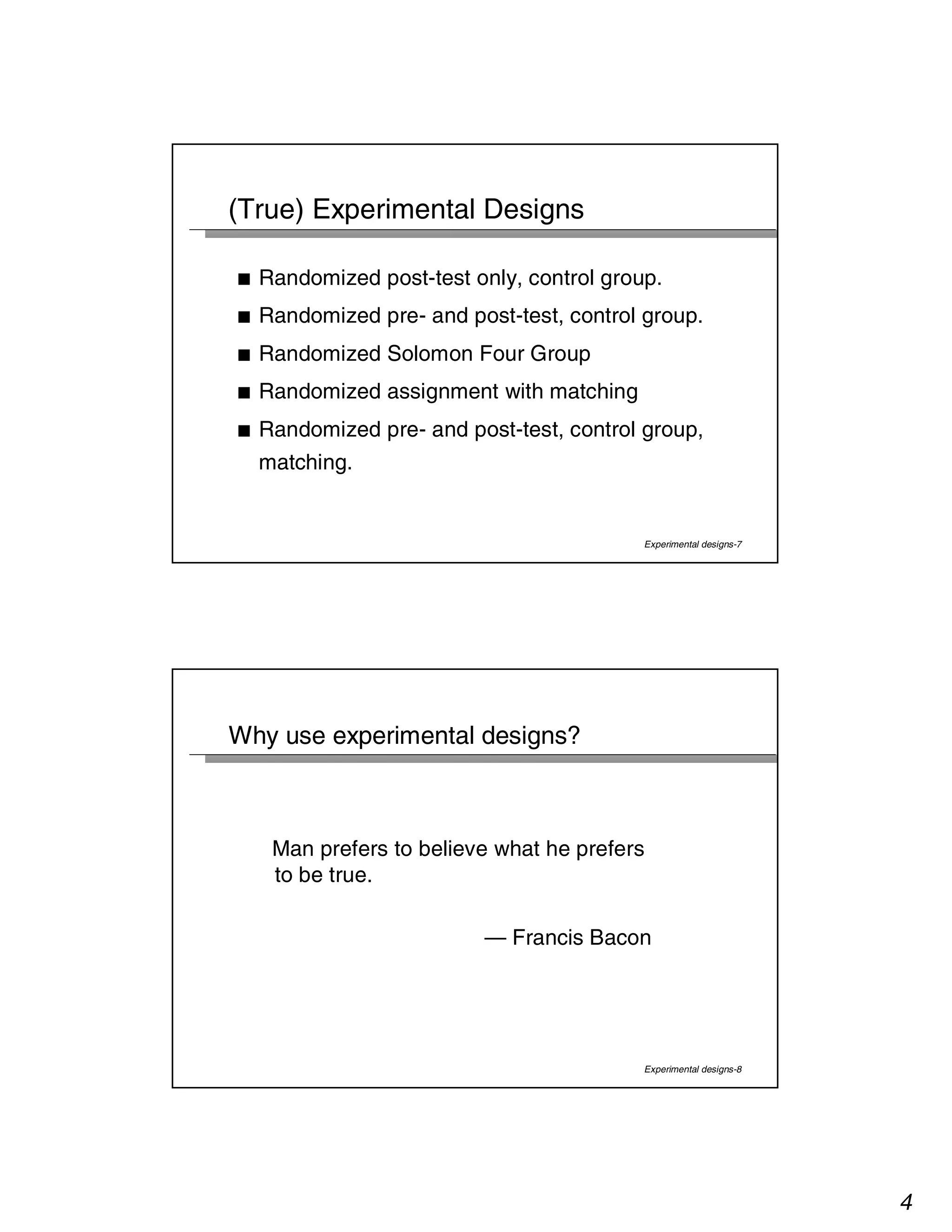 4 
Experimental designs-7 
(True) Experimental Designs 
■ Randomized post-test only, control group. 
■ Randomized pre- and post-test, control group. 
■ Randomized Solomon Four Group 
■ Randomized assignment with matching 
■ Randomized pre- and post-test, control group, 
matching. 
Experimental designs-8 
Why use experimental designs? 
Man prefers to believe what he prefers 
to be true. 
— Francis Bacon 
 