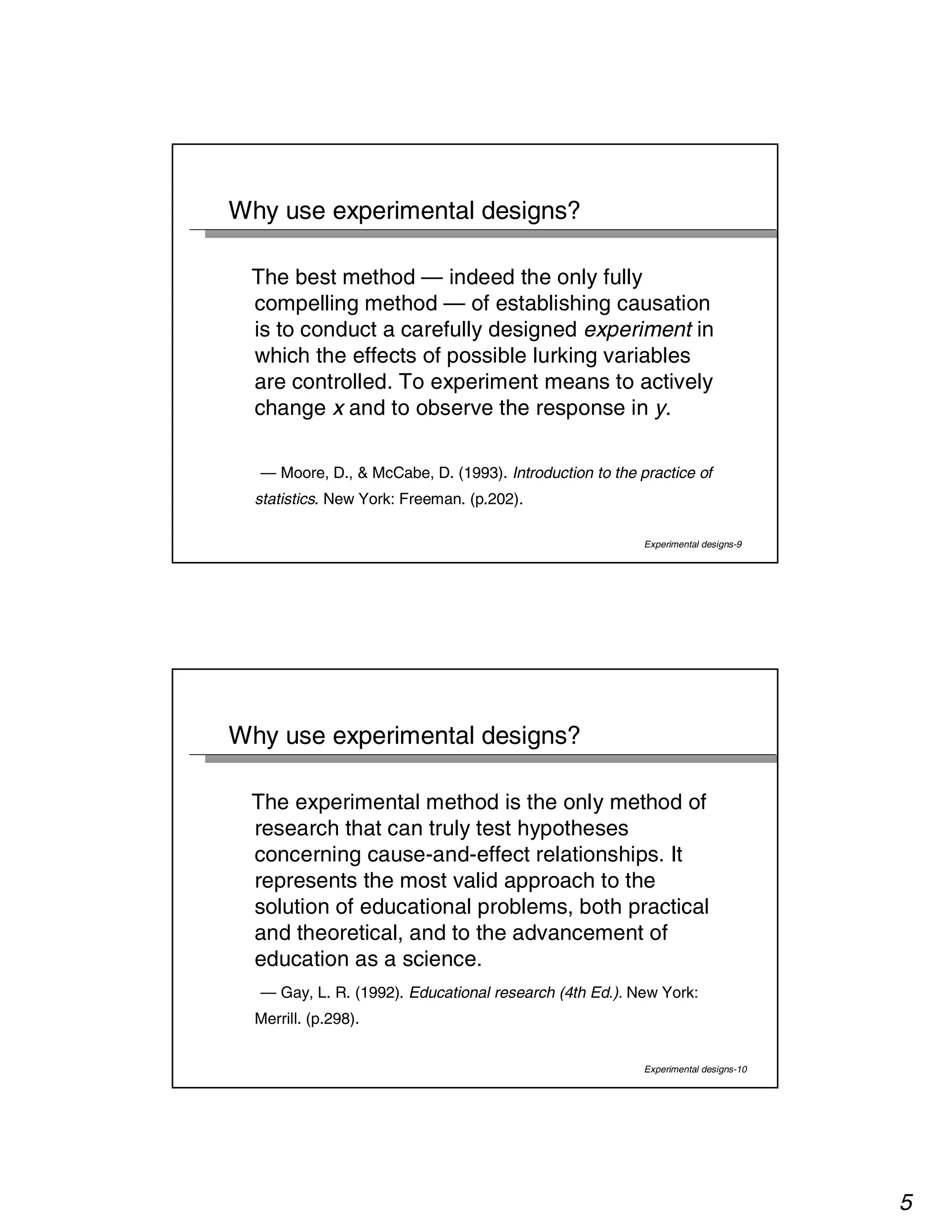 5 
Experimental designs-9 
Why use experimental designs? 
The best method — indeed the only fully 
compelling method — of establishing causation 
is to conduct a carefully designed experiment in 
which the effects of possible lurking variables 
are controlled. To experiment means to actively 
change x and to observe the response in y. 
— Moore, D., & McCabe, D. (1993). Introduction to the practice of 
statistics. New York: Freeman. (p.202). 
Experimental designs-10 
Why use experimental designs? 
The experimental method is the only method of 
research that can truly test hypotheses 
concerning cause-and-effect relationships. It 
represents the most valid approach to the 
solution of educational problems, both practical 
and theoretical, and to the advancement of 
education as a science. 
— Gay, L. R. (1992). Educational research (4th Ed.). New York: 
Merrill. (p.298). 
 