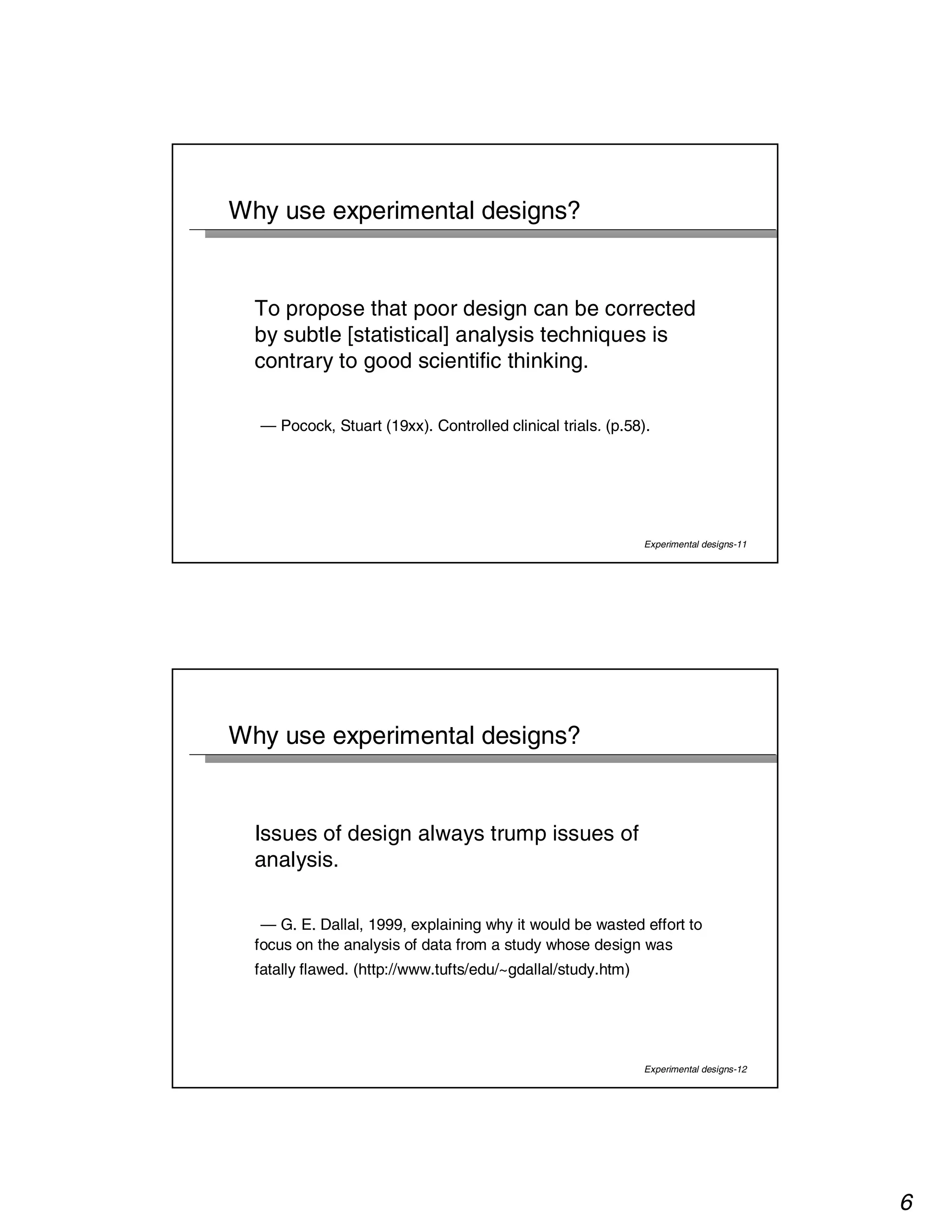 6 
Experimental designs-11 
Why use experimental designs? 
To propose that poor design can be corrected 
by subtle [statistical] analysis techniques is 
contrary to good scientific thinking. 
— Pocock, Stuart (19xx). Controlled clinical trials. (p.58). 
Experimental designs-12 
Why use experimental designs? 
Issues of design always trump issues of 
analysis. 
— G. E. Dallal, 1999, explaining why it would be wasted effort to 
focus on the analysis of data from a study whose design was 
fatally flawed. (http://www.tufts/edu/~gdallal/study.htm) 
 