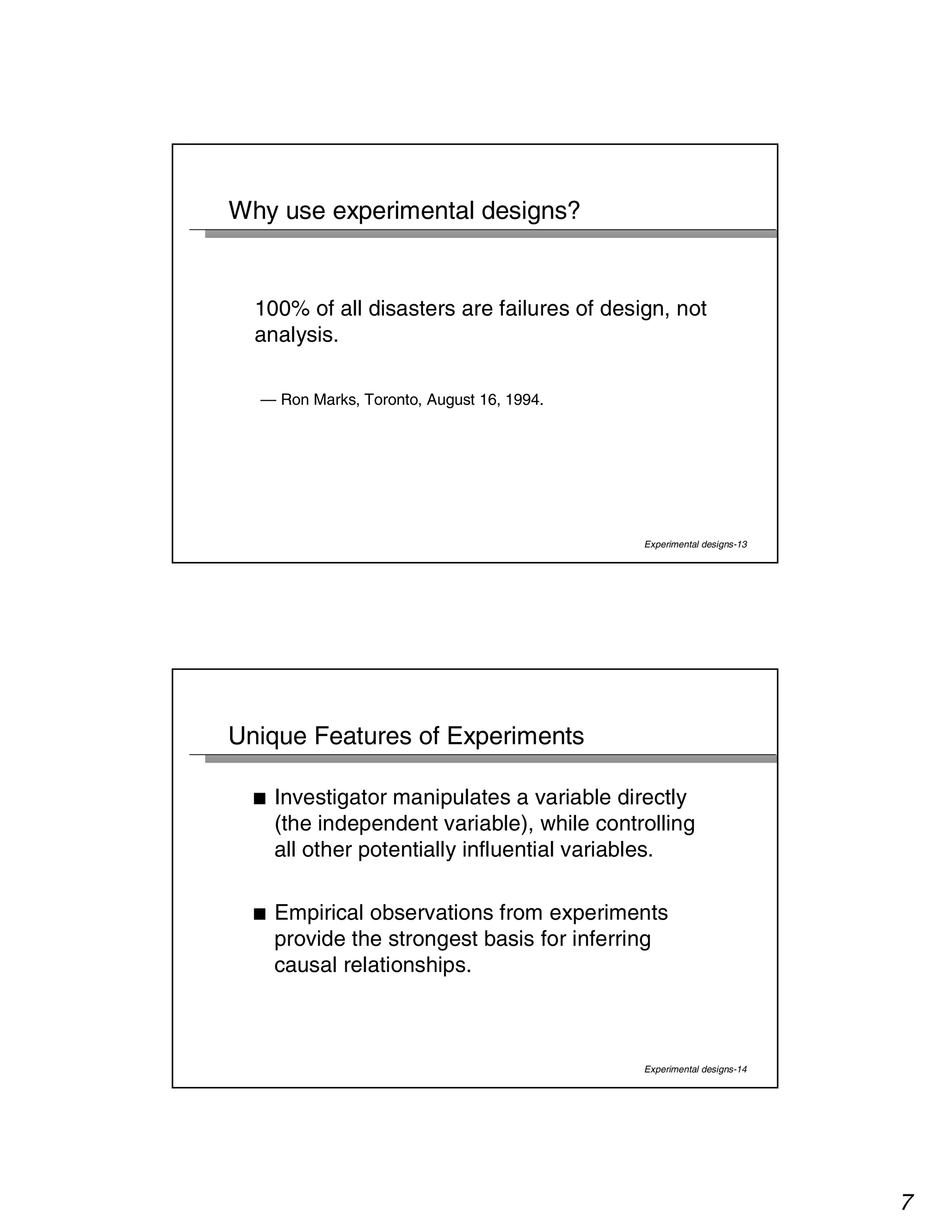 7 
Experimental designs-13 
Why use experimental designs? 
100% of all disasters are failures of design, not 
analysis. 
— Ron Marks, Toronto, August 16, 1994. 
Experimental designs-14 
Unique Features of Experiments 
■ Investigator manipulates a variable directly 
(the independent variable), while controlling 
all other potentially influential variables. 
■ Empirical observations from experiments 
provide the strongest basis for inferring 
causal relationships. 
 