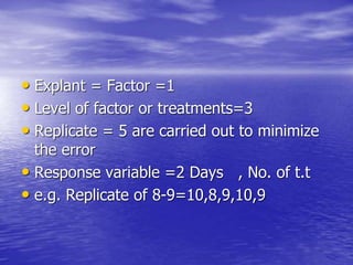 • Explant = Factor =1
• Level of factor or treatments=3
• Replicate = 5 are carried out to minimize
the error
• Response variable =2 Days , No. of t.t
• e.g. Replicate of 8-9=10,8,9,10,9
 