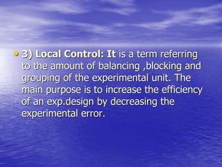 • 3) Local Control: It is a term referring
to the amount of balancing ,blocking and
grouping of the experimental unit. The
main purpose is to increase the efficiency
of an exp.design by decreasing the
experimental error.
 