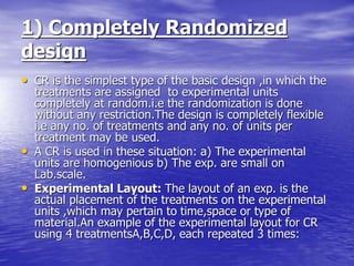 1) Completely Randomized
design
• CR is the simplest type of the basic design ,in which the
treatments are assigned to experimental units
completely at random.i.e the randomization is done
without any restriction.The design is completely flexible
i.e any no. of treatments and any no. of units per
treatment may be used.
• A CR is used in these situation: a) The experimental
units are homogenious b) The exp. are small on
Lab.scale.
• Experimental Layout: The layout of an exp. is the
actual placement of the treatments on the experimental
units ,which may pertain to time,space or type of
material.An example of the experimental layout for CR
using 4 treatmentsA,B,C,D, each repeated 3 times:
 