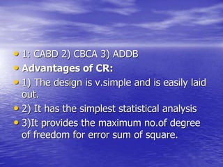 • 1: CABD 2) CBCA 3) ADDB
• Advantages of CR:
• 1) The design is v.simple and is easily laid
out.
• 2) It has the simplest statistical analysis
• 3)It provides the maximum no.of degree
of freedom for error sum of square.
 