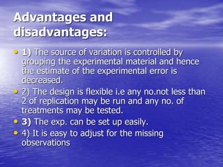 Advantages and
disadvantages:
• 1) The source of variation is controlled by
grouping the experimental material and hence
the estimate of the experimental error is
decreased.
• 2) The design is flexible i.e any no.not less than
2 of replication may be run and any no. of
treatments may be tested.
• 3) The exp. can be set up easily.
• 4) It is easy to adjust for the missing
observations
 