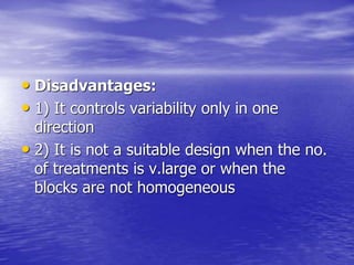 • Disadvantages:
• 1) It controls variability only in one
direction
• 2) It is not a suitable design when the no.
of treatments is v.large or when the
blocks are not homogeneous
 