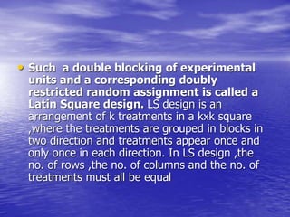 • Such a double blocking of experimental
units and a corresponding doubly
restricted random assignment is called a
Latin Square design. LS design is an
arrangement of k treatments in a kxk square
,where the treatments are grouped in blocks in
two direction and treatments appear once and
only once in each direction. In LS design ,the
no. of rows ,the no. of columns and the no. of
treatments must all be equal
 