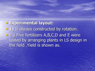 • Experimental layout:
• 1) It always constructed by rotation.
• e.g Five fertilizers A,B,C,D and E were
tested by arranging plants in LS design in
the field .Yield is shown as.
 