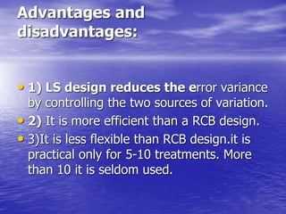 Advantages and
disadvantages:
• 1) LS design reduces the error variance
by controlling the two sources of variation.
• 2) It is more efficient than a RCB design.
• 3)It is less flexible than RCB design.it is
practical only for 5-10 treatments. More
than 10 it is seldom used.
 