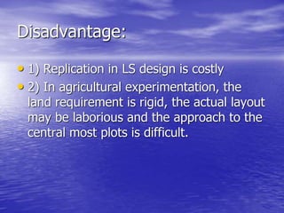 Disadvantage:
• 1) Replication in LS design is costly
• 2) In agricultural experimentation, the
land requirement is rigid, the actual layout
may be laborious and the approach to the
central most plots is difficult.
 