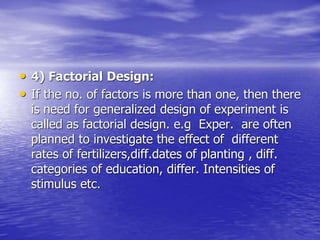 • 4) Factorial Design:
• If the no. of factors is more than one, then there
is need for generalized design of experiment is
called as factorial design. e.g Exper. are often
planned to investigate the effect of different
rates of fertilizers,diff.dates of planting , diff.
categories of education, differ. Intensities of
stimulus etc.
 