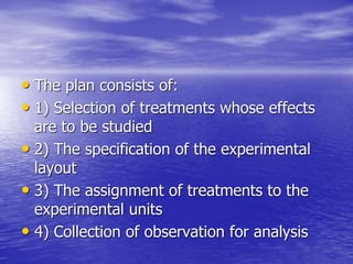 • The plan consists of:
• 1) Selection of treatments whose effects
are to be studied
• 2) The specification of the experimental
layout
• 3) The assignment of treatments to the
experimental units
• 4) Collection of observation for analysis
 