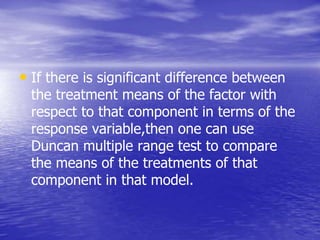 • If there is significant difference between
the treatment means of the factor with
respect to that component in terms of the
response variable,then one can use
Duncan multiple range test to compare
the means of the treatments of that
component in that model.
 