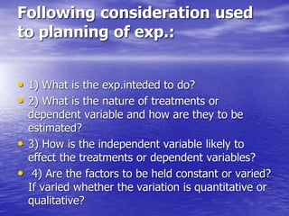 Following consideration used
to planning of exp.:
• 1) What is the exp.inteded to do?
• 2) What is the nature of treatments or
dependent variable and how are they to be
estimated?
• 3) How is the independent variable likely to
effect the treatments or dependent variables?
• 4) Are the factors to be held constant or varied?
If varied whether the variation is quantitative or
qualitative?
 