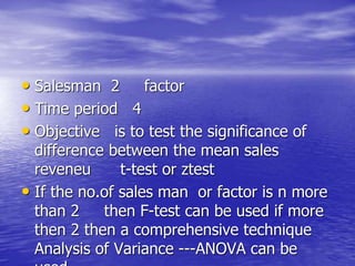 • Salesman 2 factor
• Time period 4
• Objective is to test the significance of
difference between the mean sales
reveneu t-test or ztest
• If the no.of sales man or factor is n more
than 2 then F-test can be used if more
then 2 then a comprehensive technique
Analysis of Variance ---ANOVA can be
 