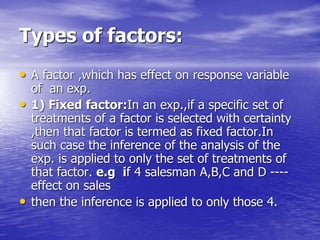 Types of factors:
• A factor ,which has effect on response variable
of an exp.
• 1) Fixed factor:In an exp.,if a specific set of
treatments of a factor is selected with certainty
,then that factor is termed as fixed factor.In
such case the inference of the analysis of the
exp. is applied to only the set of treatments of
that factor. e.g if 4 salesman A,B,C and D ----
effect on sales
• then the inference is applied to only those 4.
 