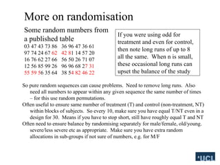 More on randomisation
So pure random sequences can cause problems. Need to remove long runs. Also
need all numbers to appear within any given sequence the same number of times
C for this use random permutations.
Often useful to ensure same number of treatment (T) and control (non-treatment, NT)
within blocks of subjects. So every 10, make sure you have equal T/NT even in a
design for 30. Means if you have to stop short, still have roughly equal T and NT
Often need to ensure balance by randomising separately for male/female, old/young.
severe/less severe etc as appropriate. Make sure you have extra random
allocations in sub-groups if not sure of numbers, e.g. for M/F
Some random numbers from
a published table
03 47 43 73 86 36 96 47 36 61
97 74 24 67 62 42 81 14 57 20
16 76 62 27 66 56 50 26 71 07
12 56 85 99 26 96 96 68 27 31
55 59 56 35 64 38 54 82 46 22
If you were using odd for
treatment and even for control,
then note long runs of up to 8
all the same. When n is small,
these occasional long runs can
upset the balance of the study
 