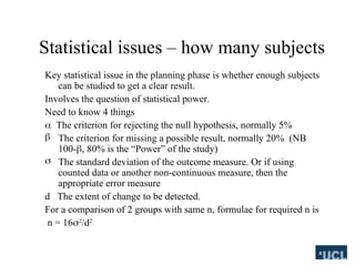 Statistical issues C how many subjects
Key statistical issue in the planning phase is whether enough subjects
can be studied to get a clear result.
Involves the question of statistical power.
Need to know 4 things
? The criterion for rejecting the null hypothesis, normally 5%
? The criterion for missing a possible result, normally 20% (NB
100-?, 80% is the Power of the study)
? The standard deviation of the outcome measure. Or if using
counted data or another non-continuous measure, then the
appropriate error measure
d The extent of change to be detected.
For a comparison of 2 groups with same n, formulae for required n is
n = 16?2
/d2
 