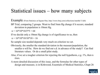 Statistical issues C how many subjects
Example (From Statistics at Square One, http://www.bmj.com/collections/statsbk/13.dtl)
BP Trial, comparing 2 groups. Want to find 5mm Hg change if it occurs; standard
deviation in population is 10mm Hg.
n = 16*10*10/5*5 = 64
If we decide only a 10mm Hg change is of significance to us, then
n = 16*10*10/10*10 = 16
So sample size needed depends very much on criterion we set.
Obviously, the smaller the standard deviation in the measure/population, the
smaller n will be. How do we find out s.d. in advance of the study!! Can find
literature values. Or do a small pilot study.
Also, if we set a tougher criterion for rejecting the null hypothesis, e.g. 1%, then n
rises.
A more detailed discussion of this issue, and the formulae for other types of
design and measure, is in Kirkwood, Essentials of Medical Statistics, Chapt 26
 