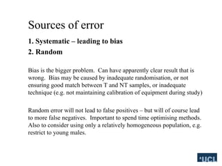 Sources of error
1. Systematic C leading to bias
2. Random
Bias is the bigger problem. Can have apparently clear result that is
wrong. Bias may be caused by inadequate randomisation, or not
ensuring good match between T and NT samples, or inadequate
technique (e.g. not maintaining calibration of equipment during study)
Random error will not lead to false positives C but will of course lead
to more false negatives. Important to spend time optimising methods.
Also to consider using only a relatively homogeneous population, e.g.
restrict to young males.
 
