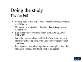 Doing the study
The fun bit!
? Usually need to run initial trials to learn methods, establish
reliability etc
? Then plan the main data collection. Try to keep things
standardised
? If unexpected observations occur, then DO FOLLOW
THEM UP
? Once the main trend is established, if you have time run
more subjects comparing with a different/tougher control
condition
? Back up data. Keep back ups in a separate place from the
main data storage. Hard disc crashes do occur!!
 
