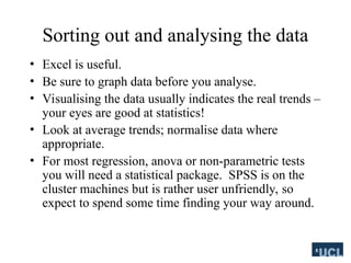 Sorting out and analysing the data
? Excel is useful.
? Be sure to graph data before you analyse.
? Visualising the data usually indicates the real trends C
your eyes are good at statistics!
? Look at average trends; normalise data where
appropriate.
? For most regression, anova or non-parametric tests
you will need a statistical package. SPSS is on the
cluster machines but is rather user unfriendly, so
expect to spend some time finding your way around.
 