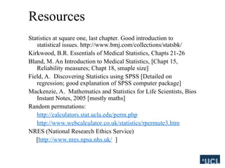 Resources
Statistics at square one, last chapter. Good introduction to
statistical issues. http://www.bmj.com/collections/statsbk/
Kirkwood, B.R. Essentials of Medical Statistics, Chapts 21-26
Bland, M. An Introduction to Medical Statistics, [Chapt 15,
Reliability measures; Chapt 18, smaple size]
Field, A. Discovering Statistics using SPSS [Detailed on
regression; good explanation of SPSS computer package]
Mackenzie, A. Mathematics and Statistics for Life Scientists, Bios
Instant Notes, 2005 [mostly maths]
Random permutations:
http://calculators.stat.ucla.edu/perm.php
http://www.webcalculator.co.uk/statistics/rpermute3.htm
NRES (National Research Ethics Service)
[http://www.nres.npsa.nhs.uk/ ]
 