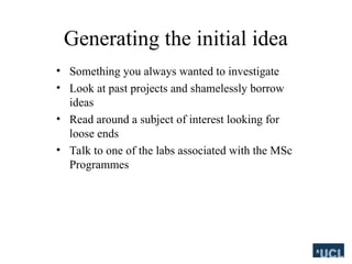 Generating the initial idea
? Something you always wanted to investigate
? Look at past projects and shamelessly borrow
ideas
? Read around a subject of interest looking for
loose ends
? Talk to one of the labs associated with the MSc
Programmes
 