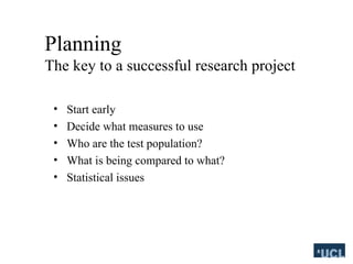 Planning
The key to a successful research project
? Start early
? Decide what measures to use
? Who are the test population?
? What is being compared to what?
? Statistical issues
 