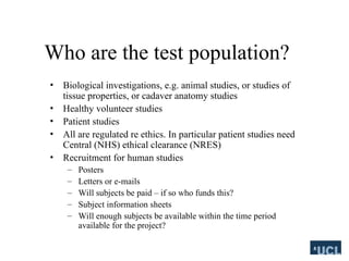 Who are the test population?
? Biological investigations, e.g. animal studies, or studies of
tissue properties, or cadaver anatomy studies
? Healthy volunteer studies
? Patient studies
? All are regulated re ethics. In particular patient studies need
Central (NHS) ethical clearance (NRES)
? Recruitment for human studies
C Posters
C Letters or e-mails
C Will subjects be paid C if so who funds this?
C Subject information sheets
C Will enough subjects be available within the time period
available for the project?
 