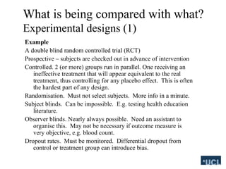 What is being compared with what?
Experimental designs (1)
Example
A double blind random controlled trial (RCT)
Prospective C subjects are checked out in advance of intervention
Controlled. 2 (or more) groups run in parallel. One receiving an
ineffective treatment that will appear equivalent to the real
treatment, thus controlling for any placebo effect. This is often
the hardest part of any design.
Randomisation. Must not select subjects. More info in a minute.
Subject blinds. Can be impossible. E.g. testing health education
literature.
Observer blinds. Nearly always possible. Need an assistant to
organise this. May not be necessary if outcome measure is
very objective, e.g. blood count.
Dropout rates. Must be monitored. Differential dropout from
control or treatment group can introduce bias.
 