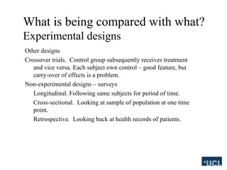 What is being compared with what?
Experimental designs
Other designs
Crossover trials. Control group subsequently receives treatment
and vice versa. Each subject own control C good feature, but
carry-over of effects is a problem.
Non-experimental designs C surveys
Longitudinal. Following same subjects for period of time.
Cross-sectional. Looking at sample of population at one time
point.
Retrospective. Looking back at health records of patients.
 