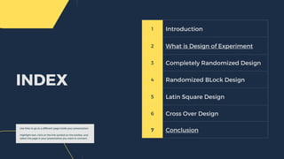 1 Introduction
2 What is Design of Experiment
3 Completely Randomized Design
4 Randomized BLock Design
5 Latin Square Design
6 Cross Over Design
7 Conclusion
INDEX
Use links to go to a different page inside your presentation.
Highlight text, click on the link symbol on the toolbar, and
select the page in your presentation you want to connect.
 