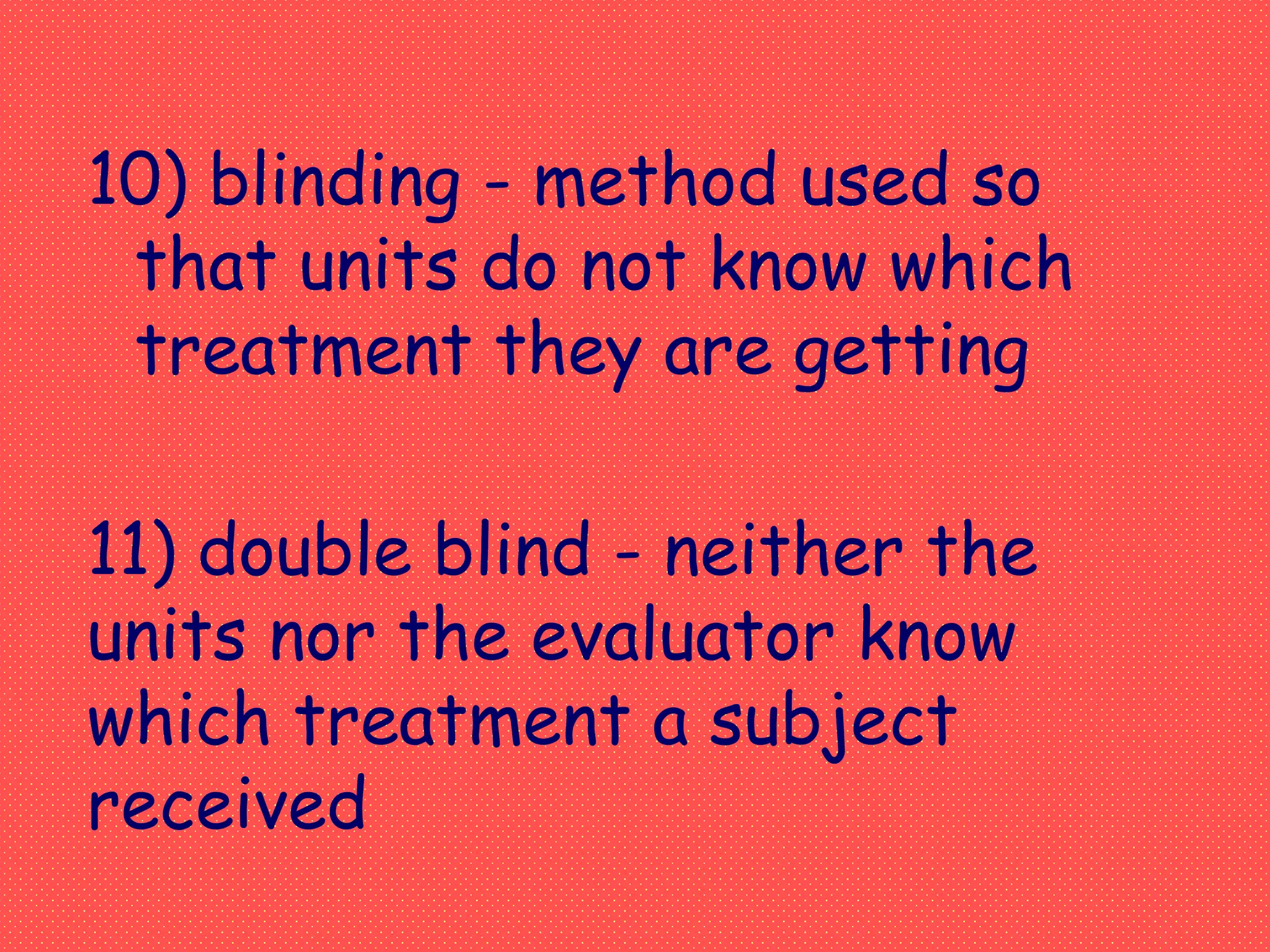 10) blinding - method used so
that units do not know which
treatment they are getting
11) double blind - neither the
units nor the evaluator know
which treatment a subject
received
 