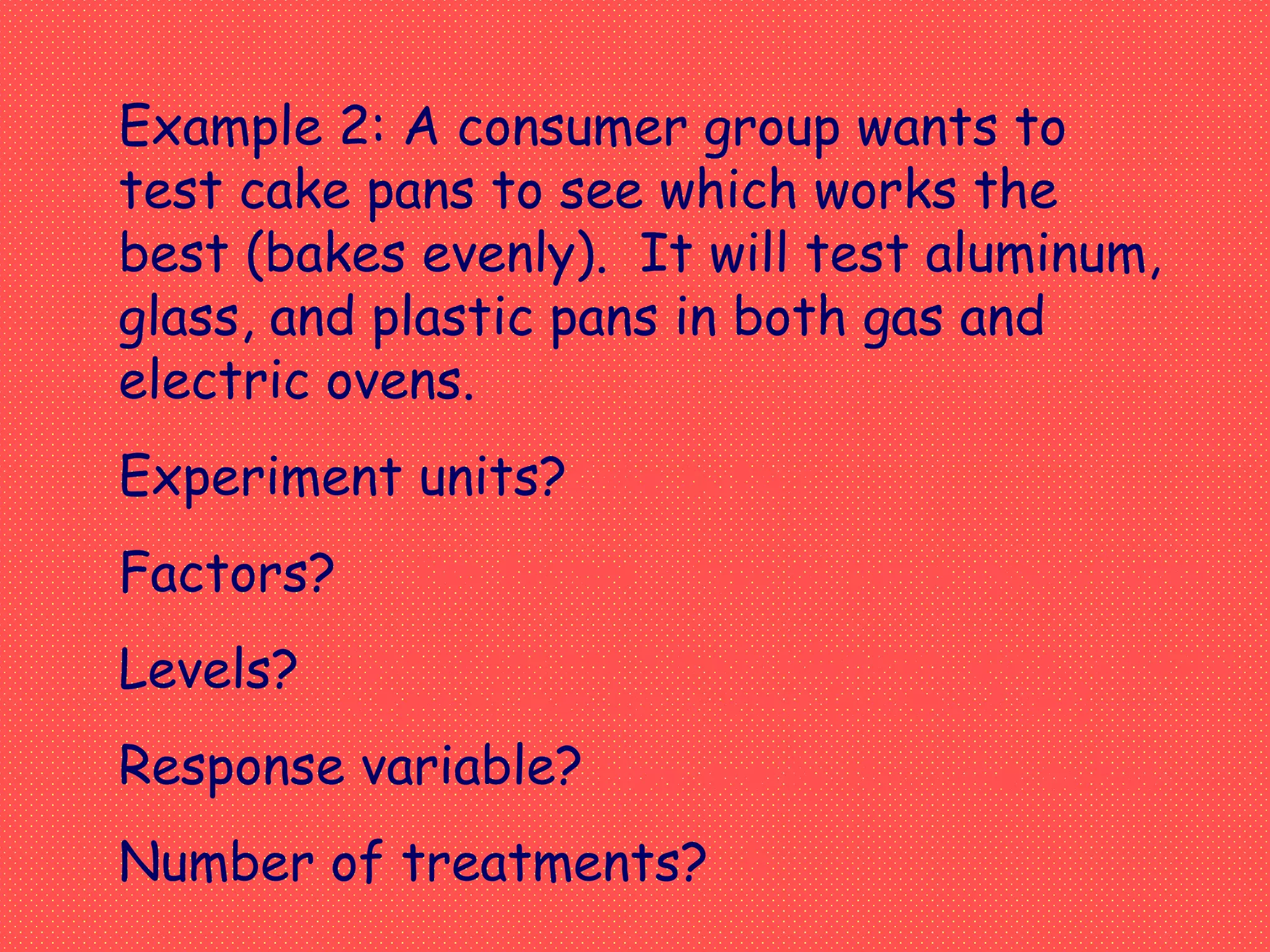Example 2: A consumer group wants to
test cake pans to see which works the
best (bakes evenly). It will test aluminum,
glass, and plastic pans in both gas and
electric ovens.
Experiment units?
Factors?
Levels?
Response variable?
Number of treatments?
Two factors - type of pan & type of oven
Type of pan has 3 levels (aluminum, glass, & plastic
& type of oven has 2 levels (electric & gas)
How evenly the cake bakes
6
Cake batter
 