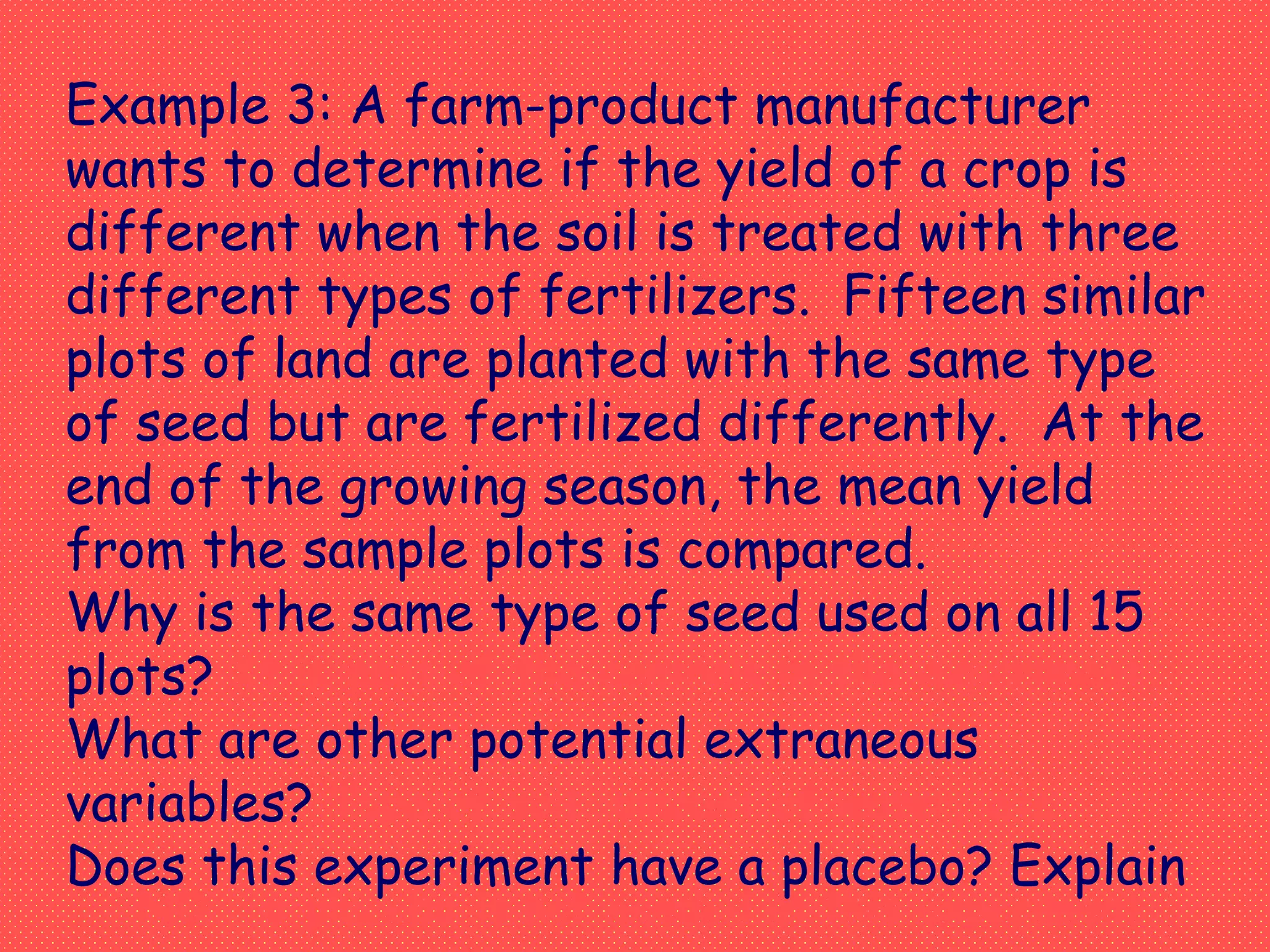Example 3: A farm-product manufacturer
wants to determine if the yield of a crop is
different when the soil is treated with three
different types of fertilizers. Fifteen similar
plots of land are planted with the same type
of seed but are fertilized differently. At the
end of the growing season, the mean yield
from the sample plots is compared.
Why is the same type of seed used on all 15
plots?
What are other potential extraneous
variables?
Does this experiment have a placebo? Explain
It is part of the controls in the experiment.
Type of soil, amount of water, etc.
NO – a placebo is not needed in this experiment
 