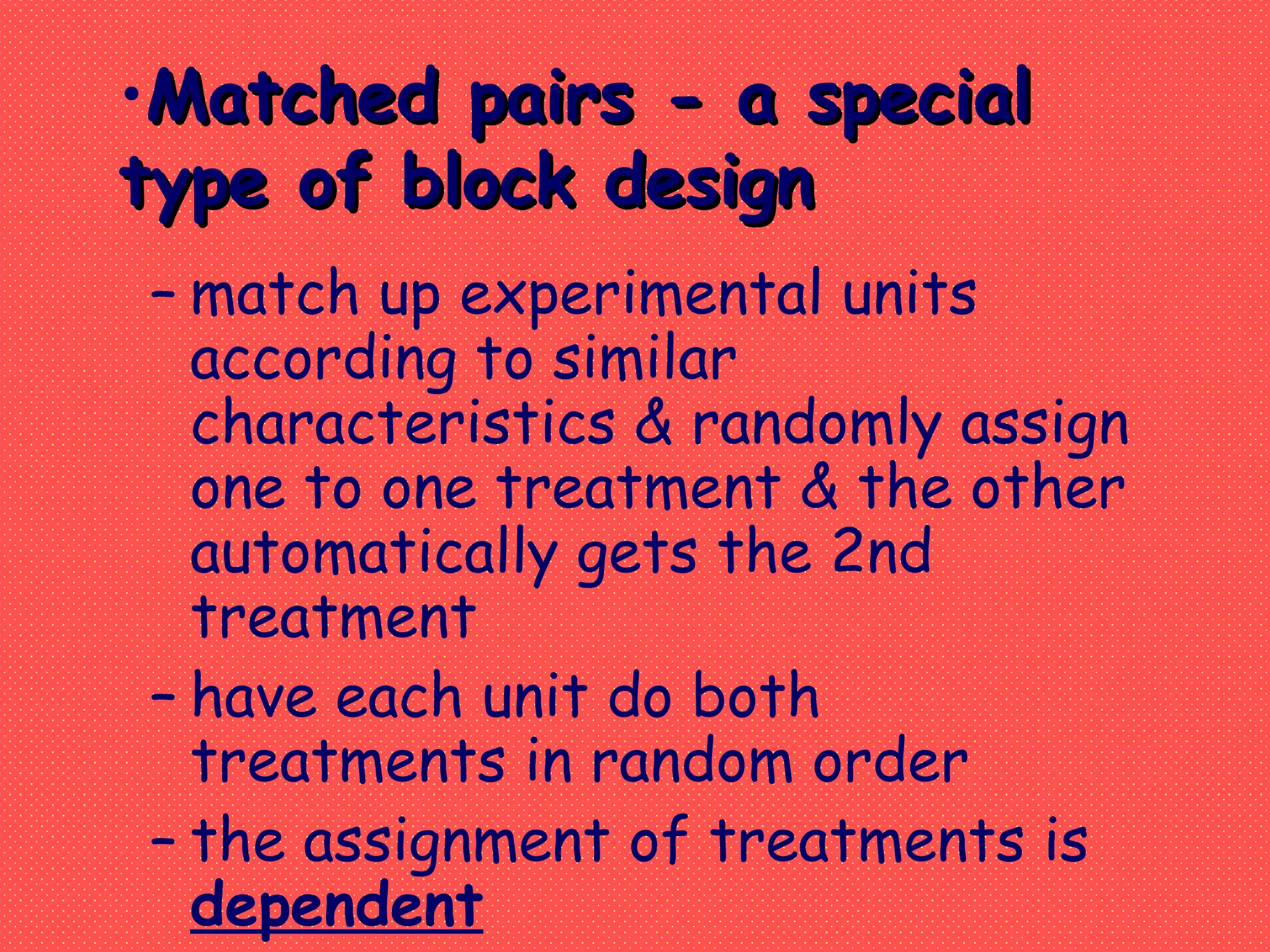 – match up experimental units
according to similar
characteristics & randomly assign
one to one treatment & the other
automatically gets the 2nd
treatment
– have each unit do both
treatments in random order
– the assignment of treatments is
dependent
•Matched pairs - a specialMatched pairs - a special
type of block designtype of block design
 
