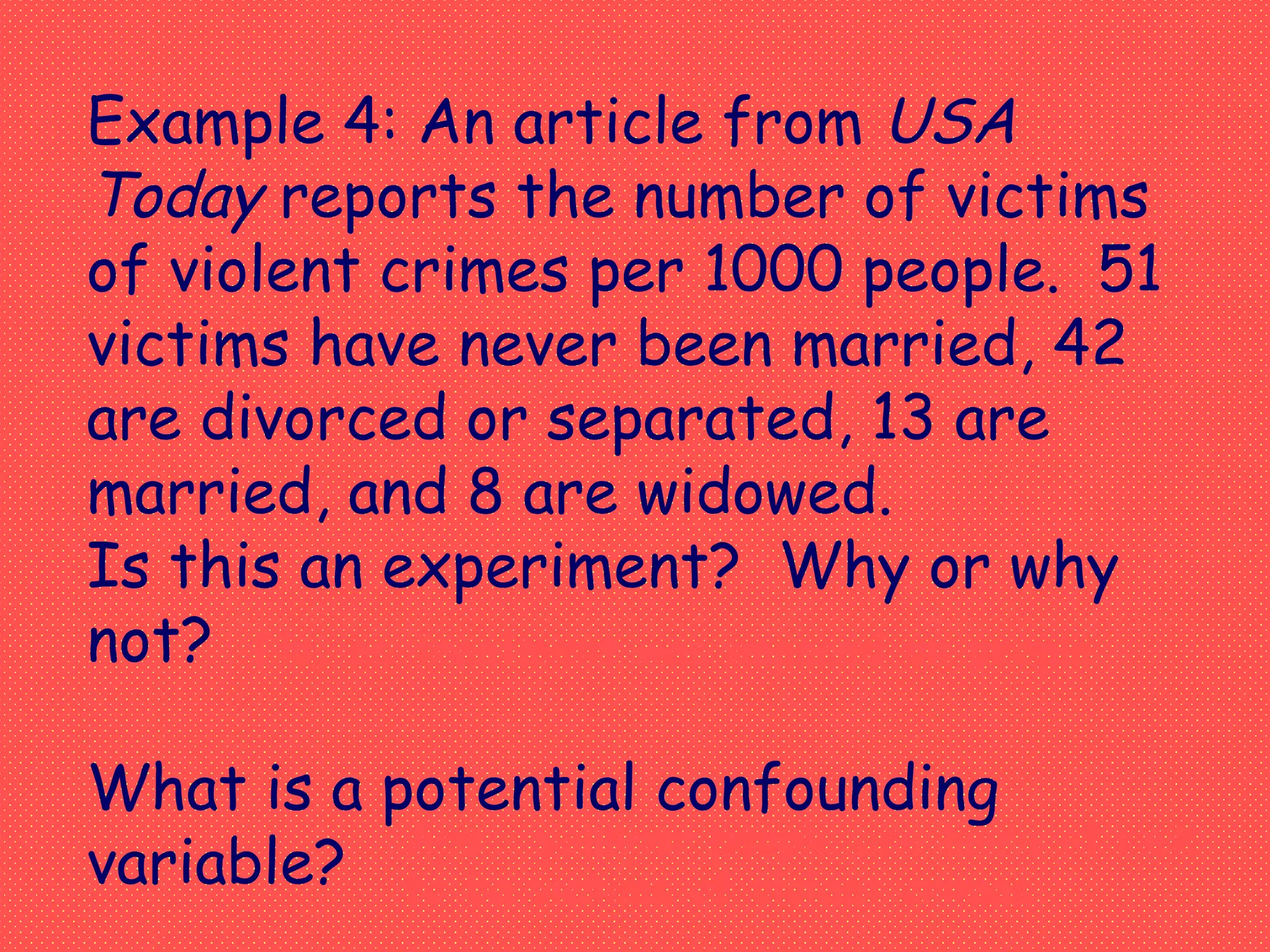 Example 4: An article from USA
Today reports the number of victims
of violent crimes per 1000 people. 51
victims have never been married, 42
are divorced or separated, 13 are
married, and 8 are widowed.
Is this an experiment? Why or why
not?
What is a potential confounding
variable? Age – younger people are more at risk
to be victims of violent crimes
No, no treatment was imposed on people.
 