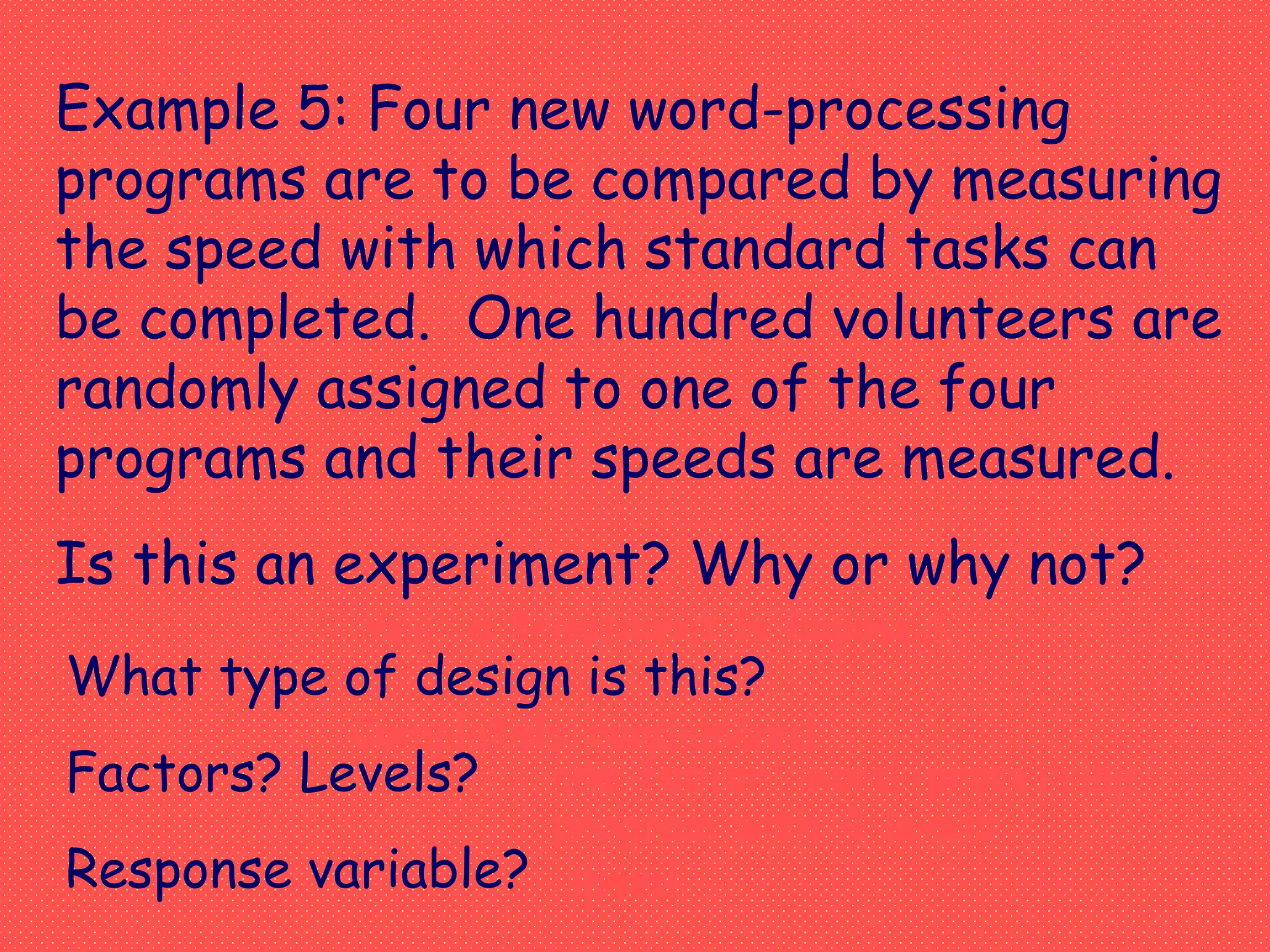 Example 5: Four new word-processing
programs are to be compared by measuring
the speed with which standard tasks can
be completed. One hundred volunteers are
randomly assigned to one of the four
programs and their speeds are measured.
Is this an experiment? Why or why not?
What type of design is this?
Factors? Levels?
Response variable?
Yes, a treatment is imposed.
Completely randomized
one factor: word-processing
program with 4 levels
speed
 