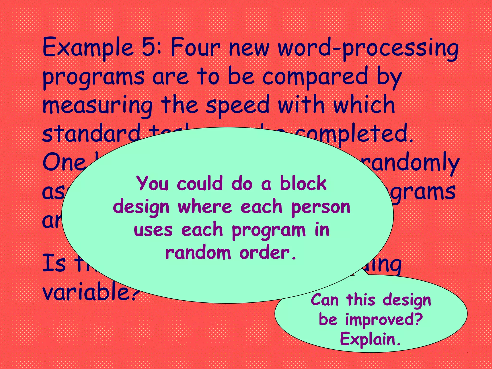 Example 5: Four new word-processing
programs are to be compared by
measuring the speed with which
standard tasks can be completed.
One hundred volunteers are randomly
assigned to one of the four programs
and their speeds are measured.
Is there a potential confounding
variable? Can this design
be improved?
Explain.
NO, completely randomized
designs have no confounding
You could do a block
design where each person
uses each program in
random order.
 