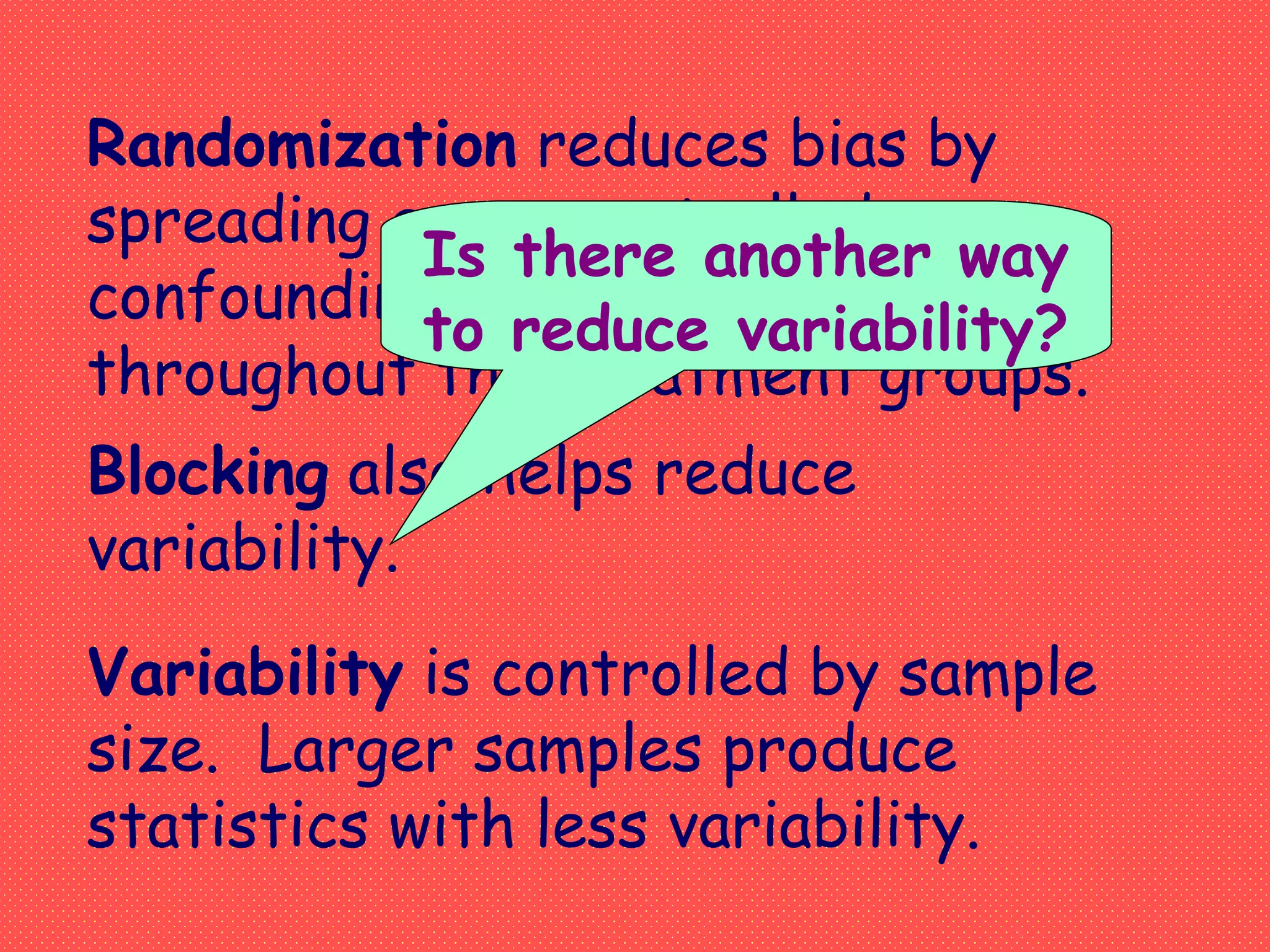 Randomization reduces bias by
spreading any uncontrolled
confounding variables evenly
throughout the treatment groups.
Variability is controlled by sample
size. Larger samples produce
statistics with less variability.
Blocking also helps reduce
variability.
Is there another way
to reduce variability?
 