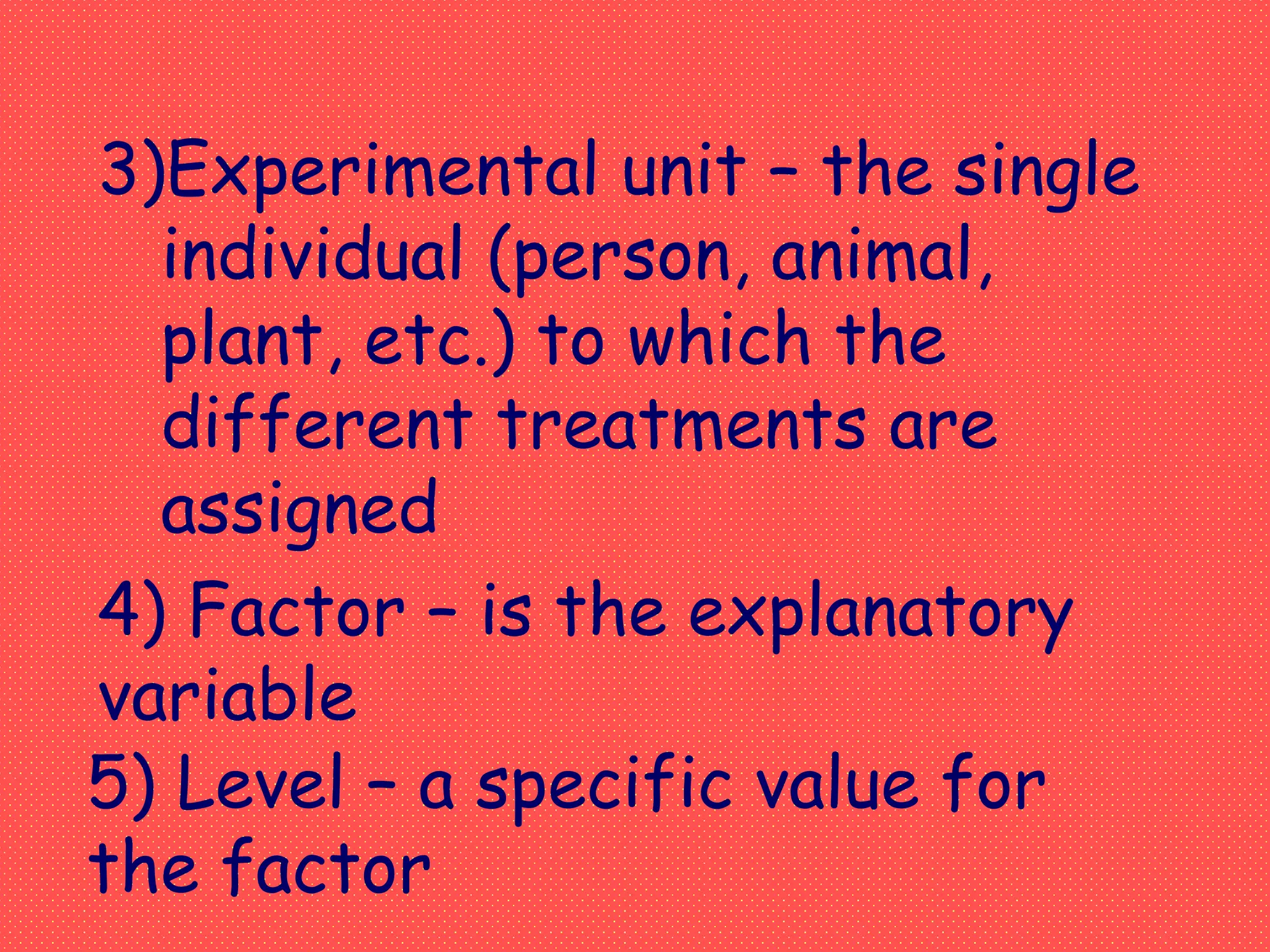 3)Experimental unit – the single
individual (person, animal,
plant, etc.) to which the
different treatments are
assigned
4) Factor – is the explanatory
variable
5) Level – a specific value for
the factor
 