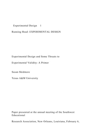 Experimental Design 1
Running Head: EXPERIMENTAL DESIGN
Experimental Design and Some Threats to
Experimental Validity: A Primer
Susan Skidmore
Texas A&M University
Paper presented at the annual meeting of the Southwest
Educational
Research Association, New Orleans, Louisiana, February 6,
 