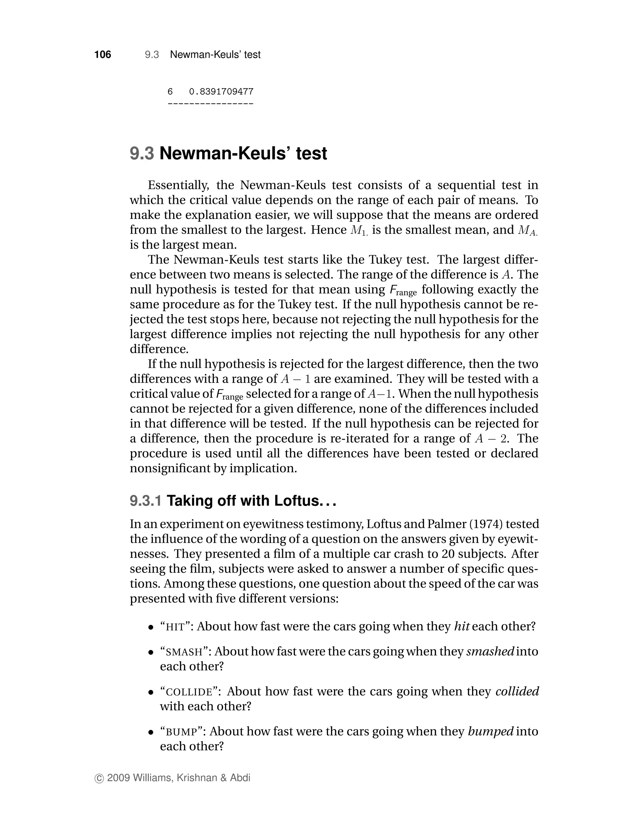 106       9.3    Newman-Keuls’ test




      9.3 Newman-Keuls’ test
          Essentially, the Newman-Keuls test consists of a sequential test in
      which the critical value depends on the range of each pair of means. To
      make the explanation easier, we will suppose that the means are ordered
      from the smallest to the largest. Hence         is the smallest mean, and
      is the largest mean.
          The Newman-Keuls test starts like the Tukey test. The largest differ-
      ence between two means is selected. The range of the difference is . The
      null hypothesis is tested for that mean using range following exactly the
      same procedure as for the Tukey test. If the null hypothesis cannot be re-
      jected the test stops here, because not rejecting the null hypothesis for the
      largest difference implies not rejecting the null hypothesis for any other
      difference.
          If the null hypothesis is rejected for the largest difference, then the two
      differences with a range of          are examined. They will be tested with a
      critical value of range selected for a range of     . When the null hypothesis
      cannot be rejected for a given difference, none of the differences included
      in that difference will be tested. If the null hypothesis can be rejected for
      a difference, then the procedure is re-iterated for a range of            . The
      procedure is used until all the differences have been tested or declared
      nonsigniﬁcant by implication.

      9.3.1 Taking off with Loftus. . .
      In an experiment on eyewitness testimony, Loftus and Palmer (1974) tested
      the inﬂuence of the wording of a question on the answers given by eyewit-
      nesses. They presented a ﬁlm of a multiple car crash to 20 subjects. After
      seeing the ﬁlm, subjects were asked to answer a number of speciﬁc ques-
      tions. Among these questions, one question about the speed of the car was
      presented with ﬁve different versions:

                “HIT”: About how fast were the cars going when they hit each other?

                “SMASH”: About how fast were the cars going when they smashed into
                each other?

                “COLLIDE”: About how fast were the cars going when they collided
                with each other?

                “BUMP”: About how fast were the cars going when they bumped into
                each other?

c 2009 Williams, Krishnan & Abdi
 