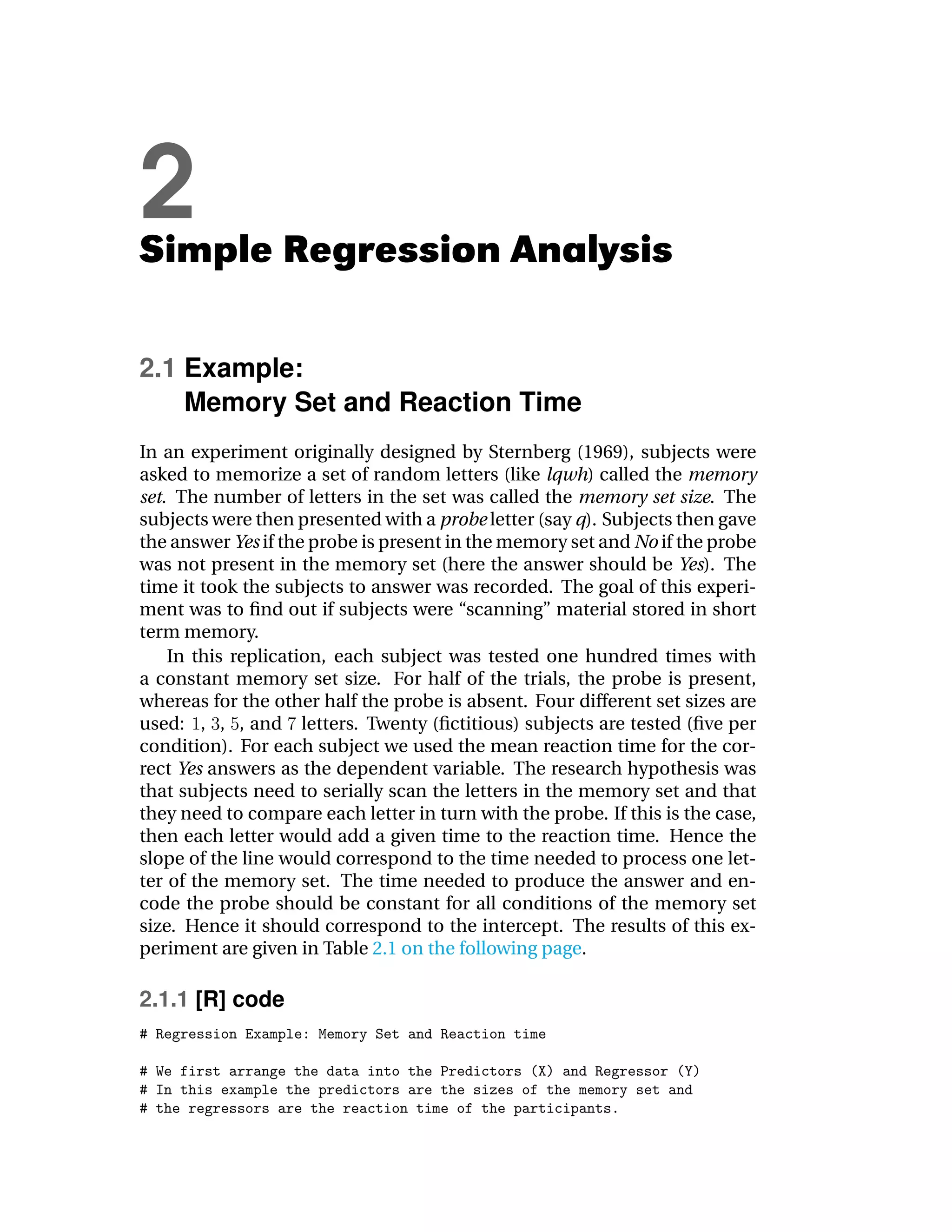 2
Simple Regression Analysis

2.1 Example:
    Memory Set and Reaction Time
In an experiment originally designed by Sternberg (1969), subjects were
asked to memorize a set of random letters (like lqwh) called the memory
set. The number of letters in the set was called the memory set size. The
subjects were then presented with a probe letter (say q). Subjects then gave
the answer Yes if the probe is present in the memory set and No if the probe
was not present in the memory set (here the answer should be Yes). The
time it took the subjects to answer was recorded. The goal of this experi-
ment was to ﬁnd out if subjects were “scanning” material stored in short
term memory.
    In this replication, each subject was tested one hundred times with
a constant memory set size. For half of the trials, the probe is present,
whereas for the other half the probe is absent. Four different set sizes are
used: , , , and letters. Twenty (ﬁctitious) subjects are tested (ﬁve per
condition). For each subject we used the mean reaction time for the cor-
rect Yes answers as the dependent variable. The research hypothesis was
that subjects need to serially scan the letters in the memory set and that
they need to compare each letter in turn with the probe. If this is the case,
then each letter would add a given time to the reaction time. Hence the
slope of the line would correspond to the time needed to process one let-
ter of the memory set. The time needed to produce the answer and en-
code the probe should be constant for all conditions of the memory set
size. Hence it should correspond to the intercept. The results of this ex-
periment are given in Table 2.1 on the following page.

2.1.1 [R] code
 