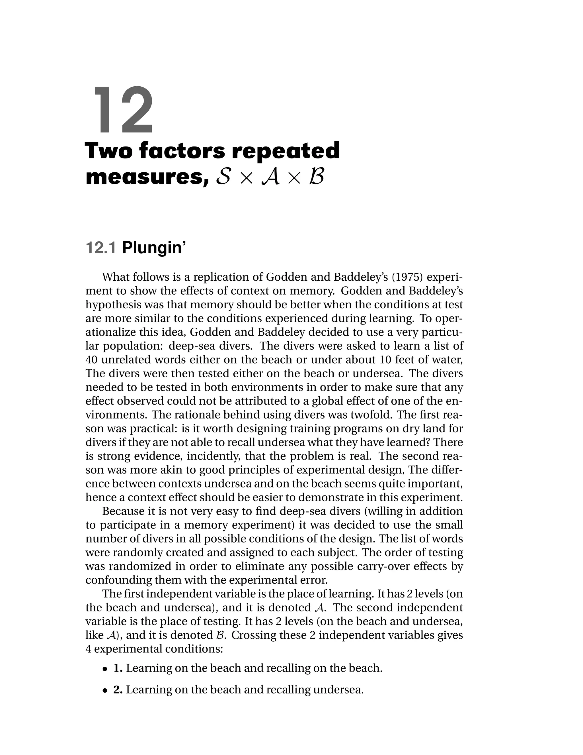 12
Two factors repeated
measures,

12.1 Plungin’
    What follows is a replication of Godden and Baddeley’s (1975) experi-
ment to show the effects of context on memory. Godden and Baddeley’s
hypothesis was that memory should be better when the conditions at test
are more similar to the conditions experienced during learning. To oper-
ationalize this idea, Godden and Baddeley decided to use a very particu-
lar population: deep-sea divers. The divers were asked to learn a list of
40 unrelated words either on the beach or under about 10 feet of water,
The divers were then tested either on the beach or undersea. The divers
needed to be tested in both environments in order to make sure that any
effect observed could not be attributed to a global effect of one of the en-
vironments. The rationale behind using divers was twofold. The ﬁrst rea-
son was practical: is it worth designing training programs on dry land for
divers if they are not able to recall undersea what they have learned? There
is strong evidence, incidently, that the problem is real. The second rea-
son was more akin to good principles of experimental design, The differ-
ence between contexts undersea and on the beach seems quite important,
hence a context effect should be easier to demonstrate in this experiment.
    Because it is not very easy to ﬁnd deep-sea divers (willing in addition
to participate in a memory experiment) it was decided to use the small
number of divers in all possible conditions of the design. The list of words
were randomly created and assigned to each subject. The order of testing
was randomized in order to eliminate any possible carry-over effects by
confounding them with the experimental error.
    The ﬁrst independent variable is the place of learning. It has 2 levels (on
the beach and undersea), and it is denoted . The second independent
variable is the place of testing. It has 2 levels (on the beach and undersea,
like ), and it is denoted . Crossing these 2 independent variables gives
4 experimental conditions:
     1. Learning on the beach and recalling on the beach.
     2. Learning on the beach and recalling undersea.
 