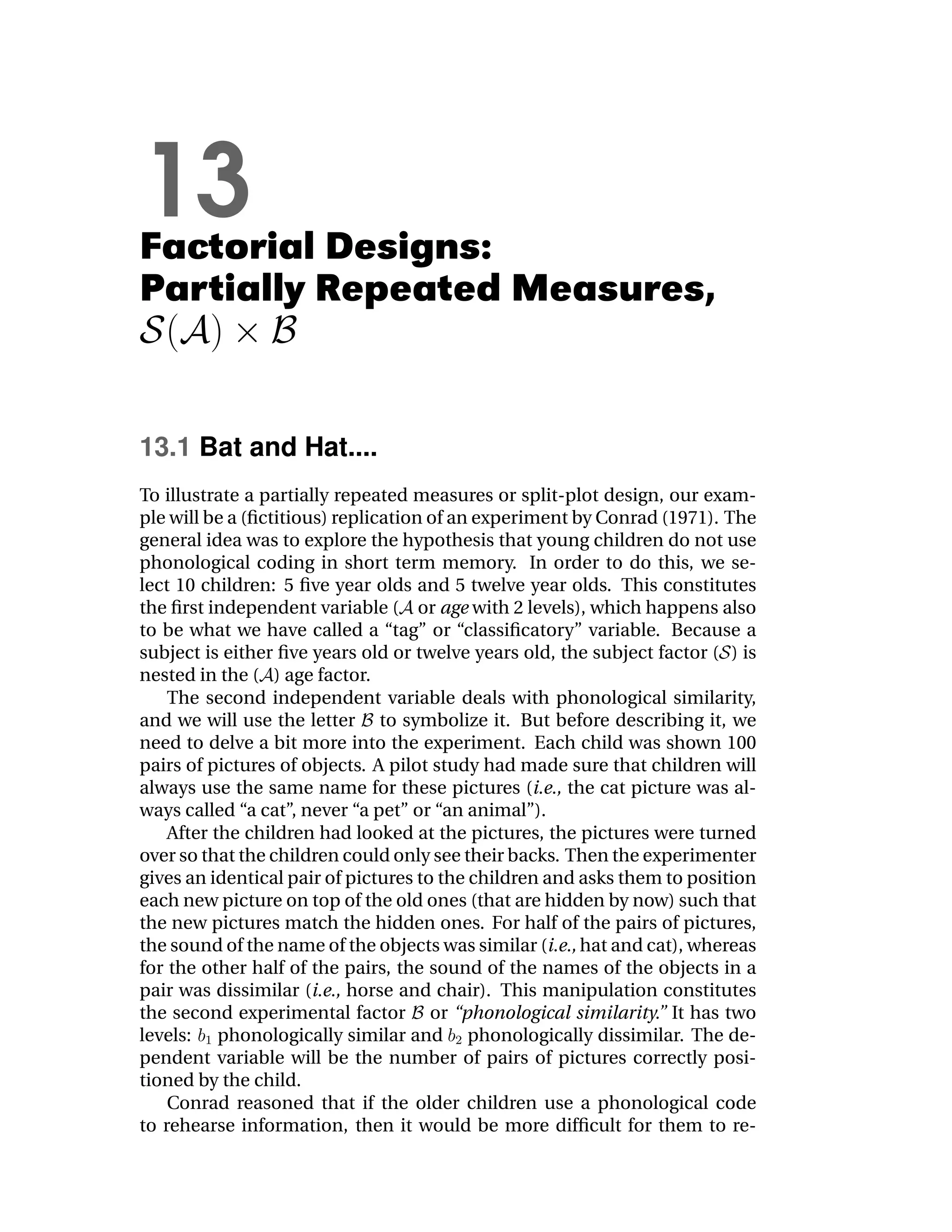 13
Factorial Designs:
Partially Repeated Measures,


13.1 Bat and Hat....
To illustrate a partially repeated measures or split-plot design, our exam-
ple will be a (ﬁctitious) replication of an experiment by Conrad (1971). The
general idea was to explore the hypothesis that young children do not use
phonological coding in short term memory. In order to do this, we se-
lect 10 children: 5 ﬁve year olds and 5 twelve year olds. This constitutes
the ﬁrst independent variable ( or age with 2 levels), which happens also
to be what we have called a “tag” or “classiﬁcatory” variable. Because a
subject is either ﬁve years old or twelve years old, the subject factor ( ) is
nested in the ( ) age factor.
    The second independent variable deals with phonological similarity,
and we will use the letter to symbolize it. But before describing it, we
need to delve a bit more into the experiment. Each child was shown 100
pairs of pictures of objects. A pilot study had made sure that children will
always use the same name for these pictures (i.e., the cat picture was al-
ways called “a cat”, never “a pet” or “an animal”).
    After the children had looked at the pictures, the pictures were turned
over so that the children could only see their backs. Then the experimenter
gives an identical pair of pictures to the children and asks them to position
each new picture on top of the old ones (that are hidden by now) such that
the new pictures match the hidden ones. For half of the pairs of pictures,
the sound of the name of the objects was similar (i.e., hat and cat), whereas
for the other half of the pairs, the sound of the names of the objects in a
pair was dissimilar (i.e., horse and chair). This manipulation constitutes
the second experimental factor or “phonological similarity.” It has two
levels: phonologically similar and phonologically dissimilar. The de-
pendent variable will be the number of pairs of pictures correctly posi-
tioned by the child.
    Conrad reasoned that if the older children use a phonological code
to rehearse information, then it would be more difﬁcult for them to re-
 