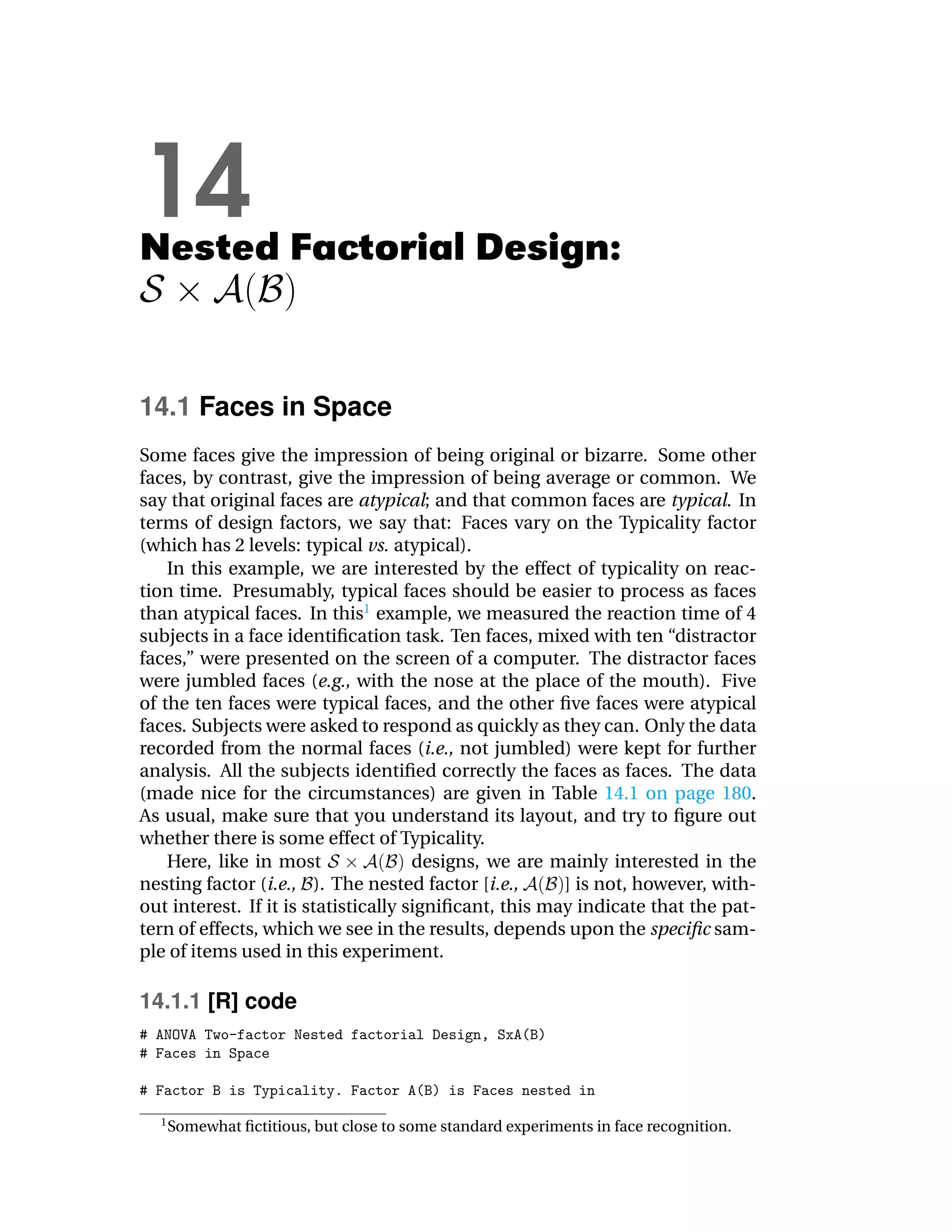 14
Nested Factorial Design:


14.1 Faces in Space
Some faces give the impression of being original or bizarre. Some other
faces, by contrast, give the impression of being average or common. We
say that original faces are atypical; and that common faces are typical. In
terms of design factors, we say that: Faces vary on the Typicality factor
(which has 2 levels: typical vs. atypical).
    In this example, we are interested by the effect of typicality on reac-
tion time. Presumably, typical faces should be easier to process as faces
than atypical faces. In this1 example, we measured the reaction time of 4
subjects in a face identiﬁcation task. Ten faces, mixed with ten “distractor
faces,” were presented on the screen of a computer. The distractor faces
were jumbled faces (e.g., with the nose at the place of the mouth). Five
of the ten faces were typical faces, and the other ﬁve faces were atypical
faces. Subjects were asked to respond as quickly as they can. Only the data
recorded from the normal faces (i.e., not jumbled) were kept for further
analysis. All the subjects identiﬁed correctly the faces as faces. The data
(made nice for the circumstances) are given in Table 14.1 on page 180.
As usual, make sure that you understand its layout, and try to ﬁgure out
whether there is some effect of Typicality.
    Here, like in most                designs, we are mainly interested in the
nesting factor (i.e., ). The nested factor [i.e.,       ] is not, however, with-
out interest. If it is statistically signiﬁcant, this may indicate that the pat-
tern of effects, which we see in the results, depends upon the speciﬁc sam-
ple of items used in this experiment.

14.1.1 [R] code




  1
      Somewhat ﬁctitious, but close to some standard experiments in face recognition.
 