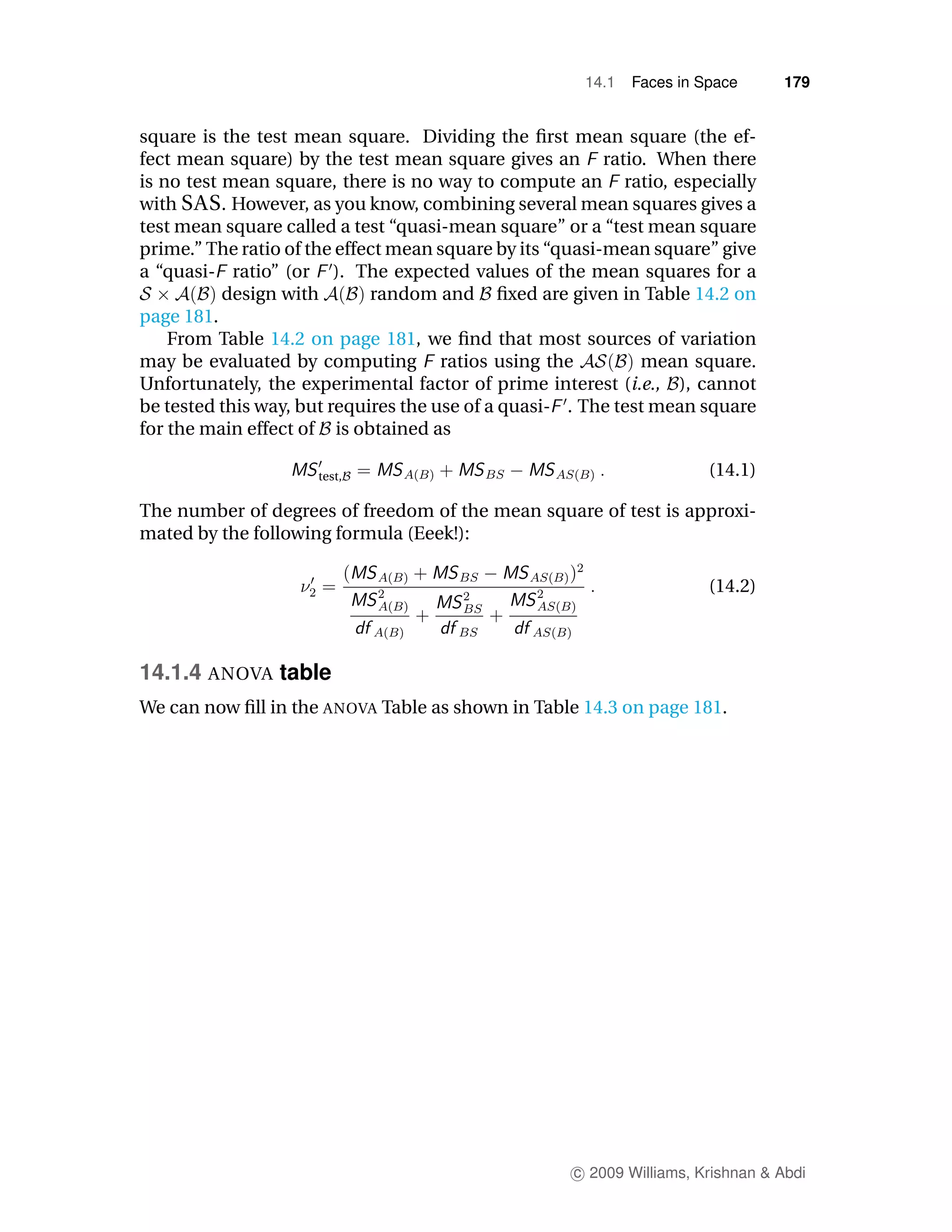 14.1   Faces in Space      179


square is the test mean square. Dividing the ﬁrst mean square (the ef-
fect mean square) by the test mean square gives an ratio. When there
is no test mean square, there is no way to compute an ratio, especially
with SAS . However, as you know, combining several mean squares gives a
test mean square called a test “quasi-mean square” or a “test mean square
prime.” The ratio of the effect mean square by its “quasi-mean square” give
a “quasi- ratio” (or ). The expected values of the mean squares for a
           design with       random and ﬁxed are given in Table 14.2 on
page 181.
    From Table 14.2 on page 181, we ﬁnd that most sources of variation
may be evaluated by computing ratios using the                mean square.
Unfortunately, the experimental factor of prime interest (i.e., ), cannot
be tested this way, but requires the use of a quasi- . The test mean square
for the main effect of is obtained as

                     test,                                             (14.1)

The number of degrees of freedom of the mean square of test is approxi-
mated by the following formula (Eeek!):

                                                                       (14.2)



14.1.4 ANOVA table
We can now ﬁll in the ANOVA Table as shown in Table 14.3 on page 181.




                                                    c 2009 Williams, Krishnan & Abdi
 